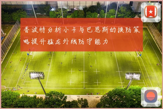香波特分析小卡与巴恩斯的换防策略提升猛龙外线防守能力