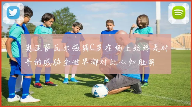 奥亚萨瓦尔强调C罗在场上始终是对手的威胁全世界都对此心知肚明