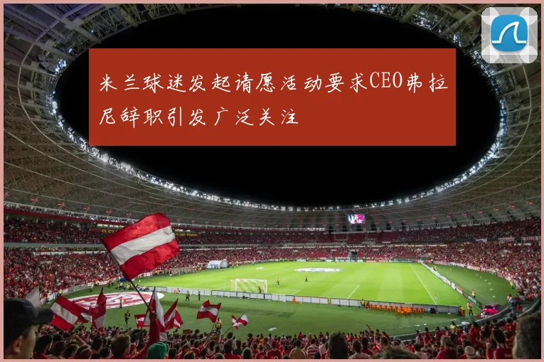 米兰球迷发起请愿活动要求CEO弗拉尼辞职引发广泛关注