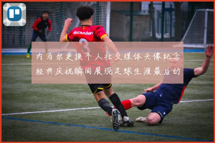 内马尔更换个人社交媒体头像纪念经典庆祝瞬间展现足球生涯最后的辉煌时刻