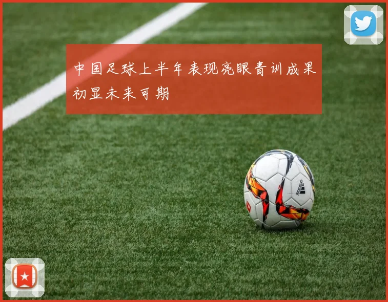 中国足球上半年表现亮眼青训成果初显未来可期