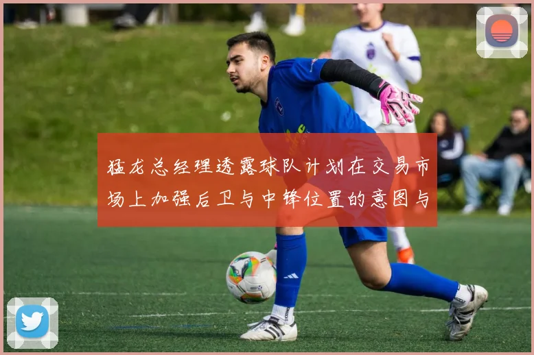 猛龙总经理透露球队计划在交易市场上加强后卫与中锋位置的意图与目标
