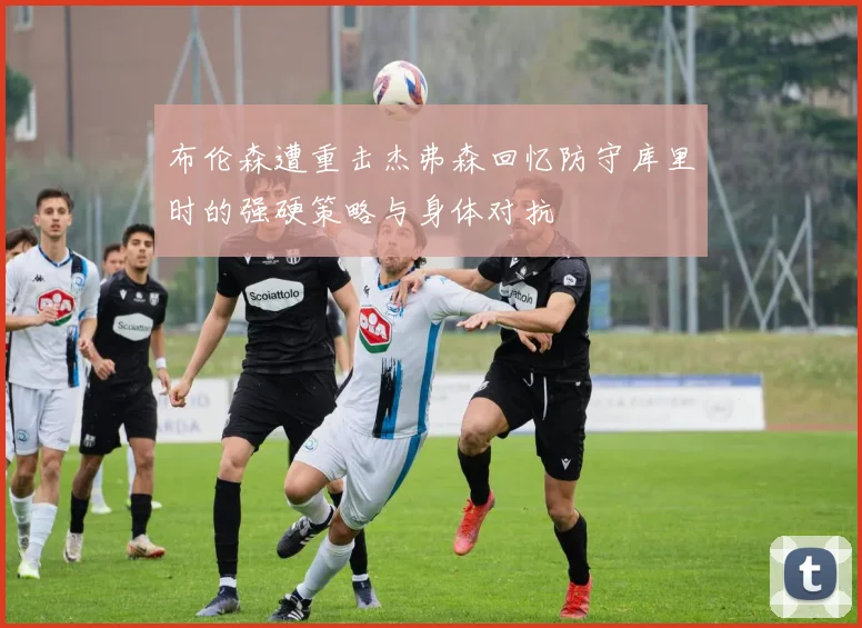 布伦森遭重击杰弗森回忆防守库里时的强硬策略与身体对抗