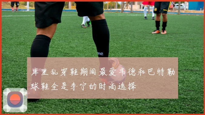 库里乱穿鞋期间最爱韦德和巴特勒球鞋全是李宁的时尚选择