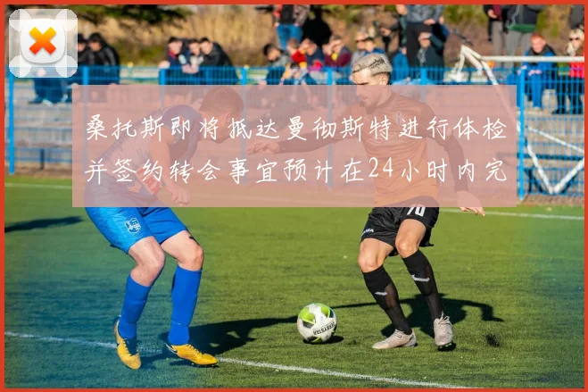 桑托斯即将抵达曼彻斯特进行体检并签约转会事宜预计在24小时内完成