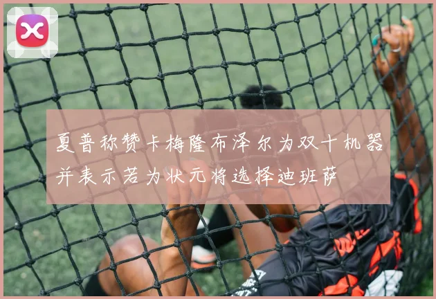 夏普称赞卡梅隆布泽尔为双十机器并表示若为状元将选择迪班萨