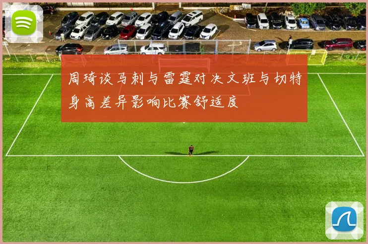 周琦谈马刺与雷霆对决文班与切特身高差异影响比赛舒适度