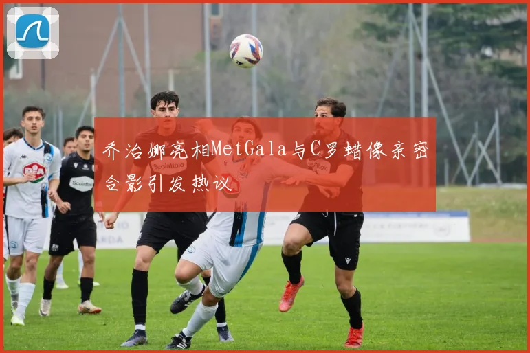 乔治娜亮相MetGala与C罗蜡像亲密合影引发热议