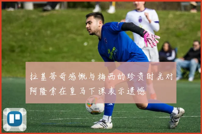 拉基蒂奇感慨与梅西的珍贵时光对阿隆索在皇马下课表示遗憾