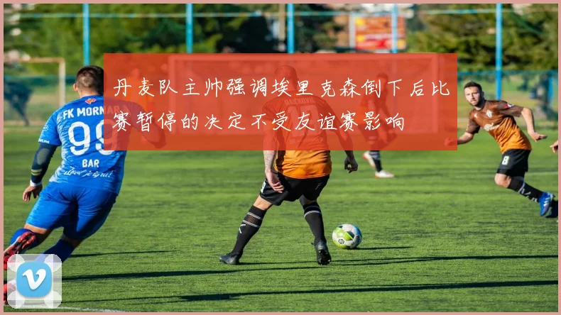 丹麦队主帅强调埃里克森倒下后比赛暂停的决定不受友谊赛影响