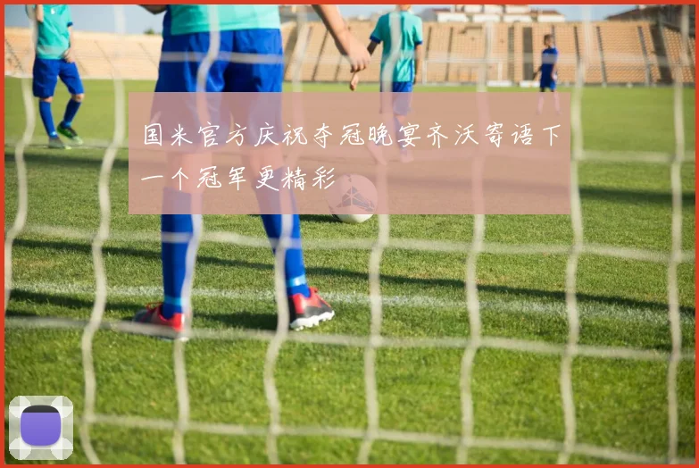 国米官方庆祝夺冠晚宴齐沃寄语下一个冠军更精彩