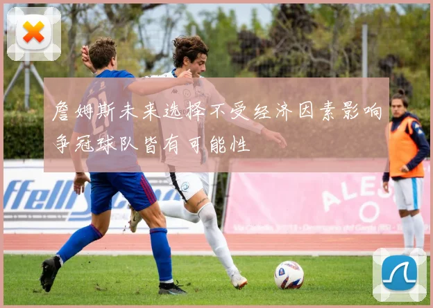 詹姆斯未来选择不受经济因素影响争冠球队皆有可能性
