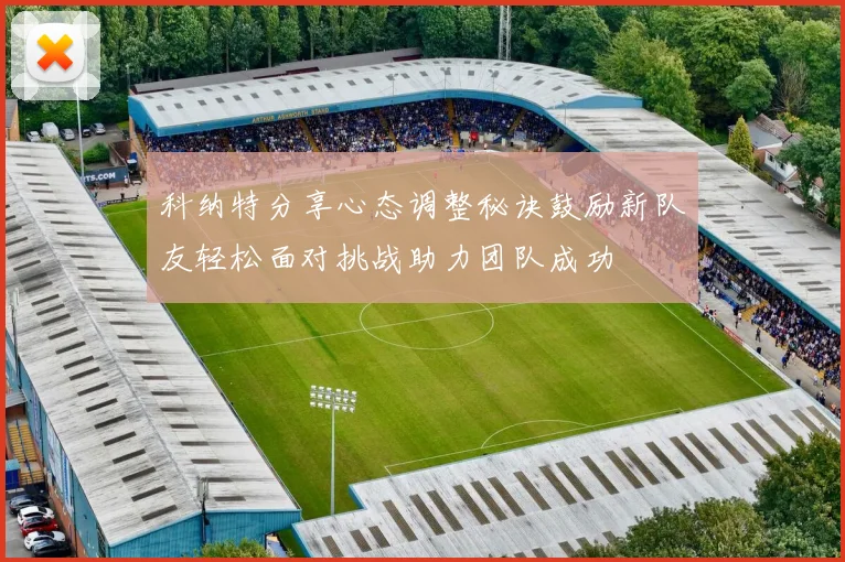 科纳特分享心态调整秘诀鼓励新队友轻松面对挑战助力团队成功