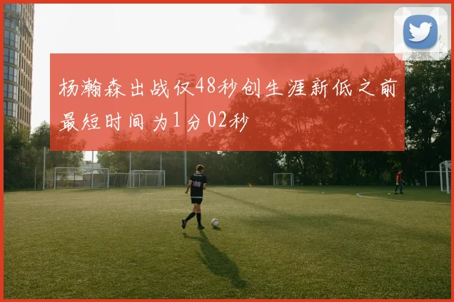 杨瀚森出战仅48秒创生涯新低之前最短时间为1分02秒