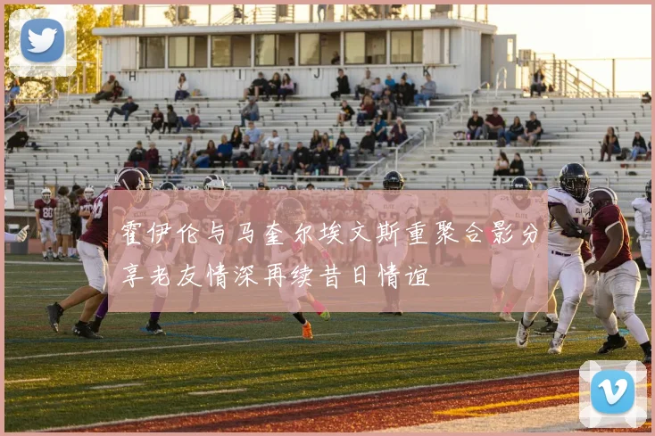霍伊伦与马奎尔埃文斯重聚合影分享老友情深再续昔日情谊