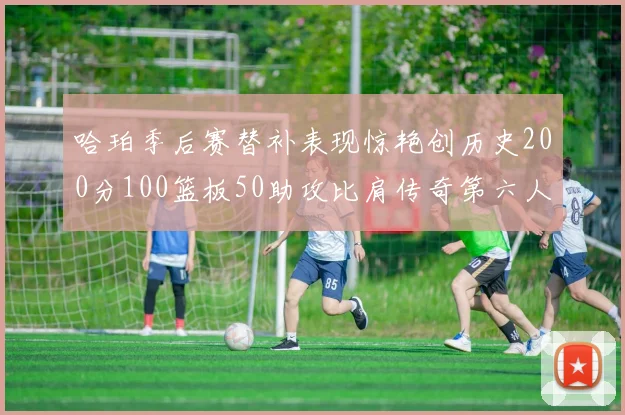 哈珀季后赛替补表现惊艳创历史200分100篮板50助攻比肩传奇第六人