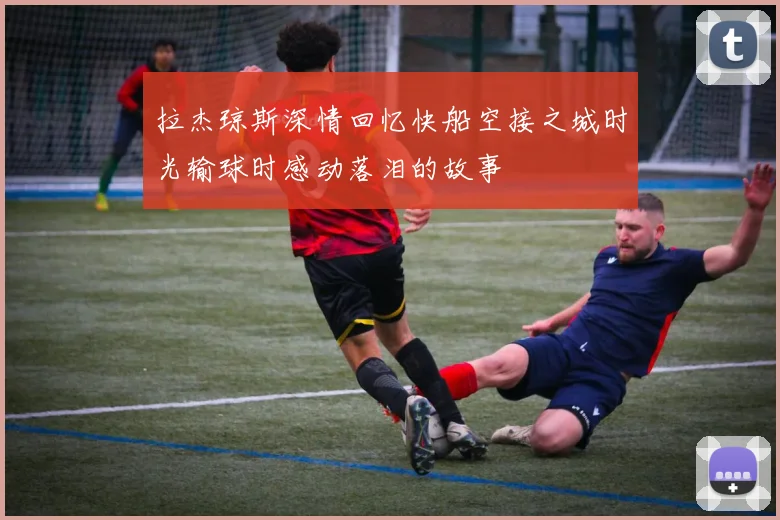 拉杰琼斯深情回忆快船空接之城时光输球时感动落泪的故事