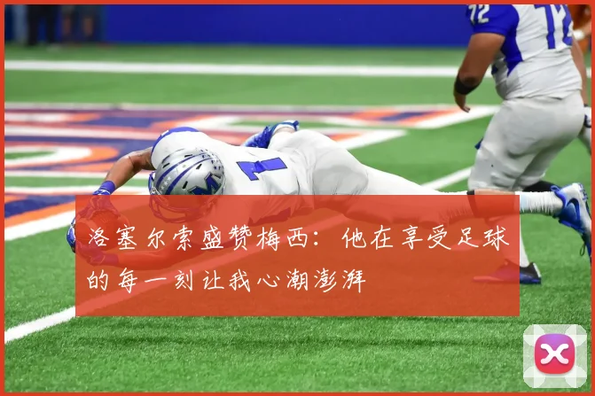 洛塞尔索盛赞梅西：他在享受足球的每一刻让我心潮澎湃