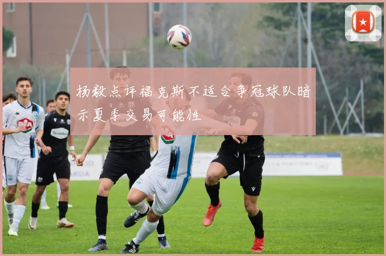杨毅点评福克斯不适合争冠球队暗示夏季交易可能性