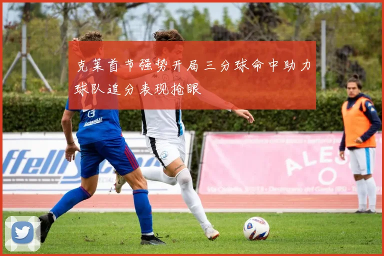 克莱首节强势开局三分球命中助力球队追分表现抢眼