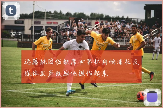 远藤航因伤缺席世界杯利物浦社交媒体发声鼓励他振作起来