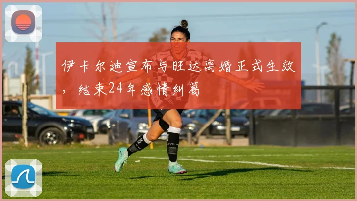 伊卡尔迪宣布与旺达离婚正式生效，结束24年感情纠葛