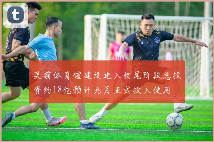 吴前体育馆建设进入收尾阶段总投资约18亿预计九月正式投入使用