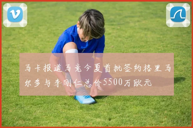 马卡报道马竞今夏首批签约格里马尔多与李刚仁总价5500万欧元